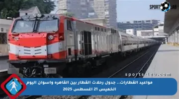 مواعيد القطارات.. جدول رحلات القطار بين القاهرة وأسوان اليوم الخميس 21 أغسطس 2025